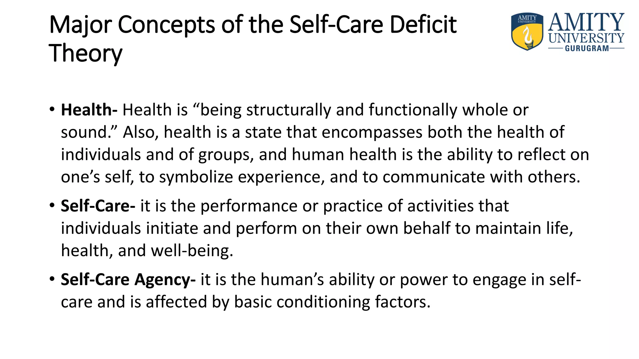 Major Concepts of the Self-Care Deficit
Theory
• Health- Health is “being structurally and functionally whole or
sound.” Also, health is a state that encompasses both the health of
individuals and of groups, and human health is the ability to reflect on
one’s self, to symbolize experience, and to communicate with others.
• Self-Care- it is the performance or practice of activities that
individuals initiate and perform on their own behalf to maintain life,
health, and well-being.
• Self-Care Agency- it is the human’s ability or power to engage in self-
care and is affected by basic conditioning factors.
 