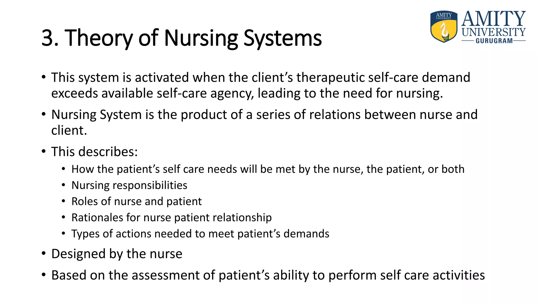 3. Theory of Nursing Systems
• This system is activated when the client’s therapeutic self-care demand
exceeds available self-care agency, leading to the need for nursing.
• Nursing System is the product of a series of relations between nurse and
client.
• This describes:
• How the patient’s self care needs will be met by the nurse, the patient, or both
• Nursing responsibilities
• Roles of nurse and patient
• Rationales for nurse patient relationship
• Types of actions needed to meet patient’s demands
• Designed by the nurse
• Based on the assessment of patient’s ability to perform self care activities
 