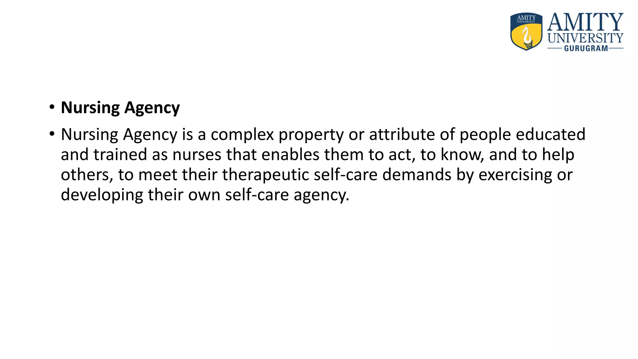 • Nursing Agency
• Nursing Agency is a complex property or attribute of people educated
and trained as nurses that enables them to act, to know, and to help
others, to meet their therapeutic self-care demands by exercising or
developing their own self-care agency.
 