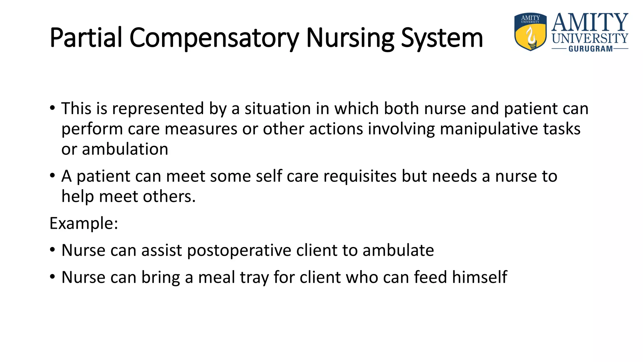 Partial Compensatory Nursing System
• This is represented by a situation in which both nurse and patient can
perform care measures or other actions involving manipulative tasks
or ambulation
• A patient can meet some self care requisites but needs a nurse to
help meet others.
Example:
• Nurse can assist postoperative client to ambulate
• Nurse can bring a meal tray for client who can feed himself
 