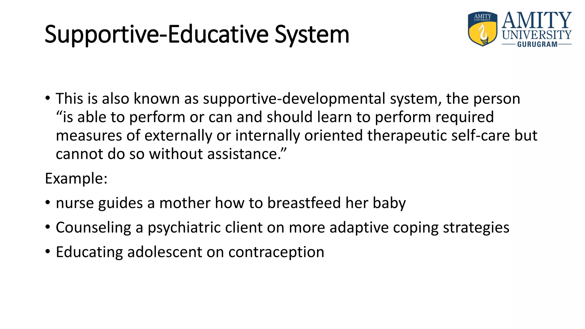 Supportive-Educative System
• This is also known as supportive-developmental system, the person
“is able to perform or can and should learn to perform required
measures of externally or internally oriented therapeutic self-care but
cannot do so without assistance.”
Example:
• nurse guides a mother how to breastfeed her baby
• Counseling a psychiatric client on more adaptive coping strategies
• Educating adolescent on contraception
 