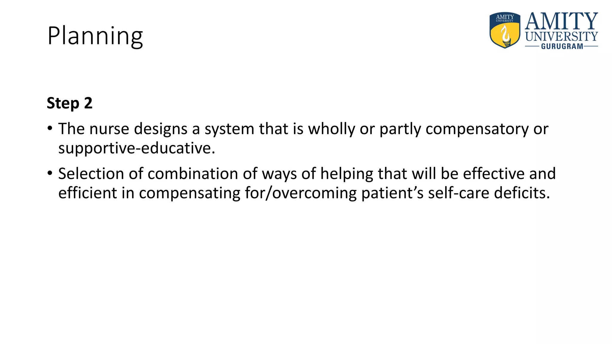 Planning
Step 2
• The nurse designs a system that is wholly or partly compensatory or
supportive-educative.
• Selection of combination of ways of helping that will be effective and
efficient in compensating for/overcoming patient’s self-care deficits.
 