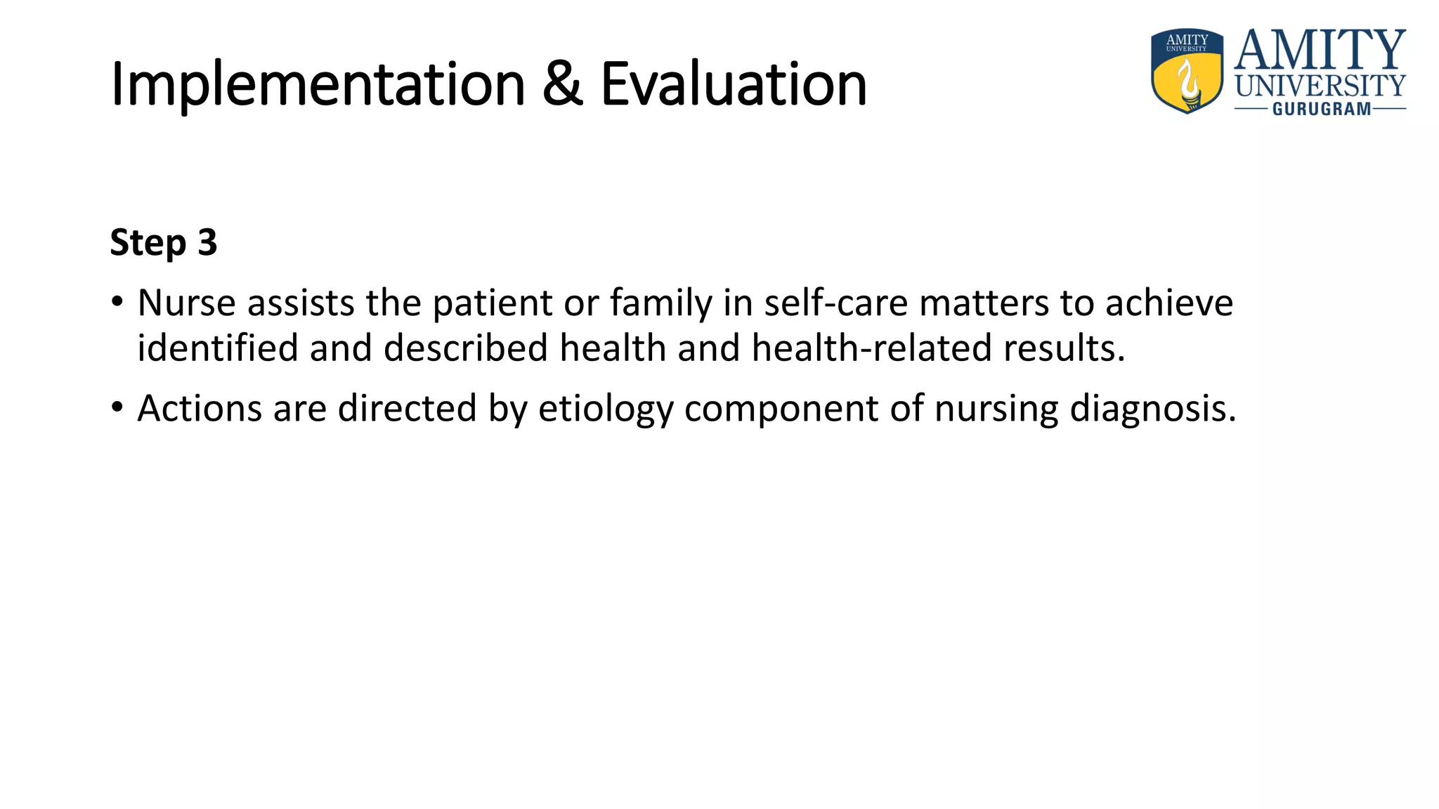 Implementation & Evaluation
Step 3
• Nurse assists the patient or family in self-care matters to achieve
identified and described health and health-related results.
• Actions are directed by etiology component of nursing diagnosis.
 
