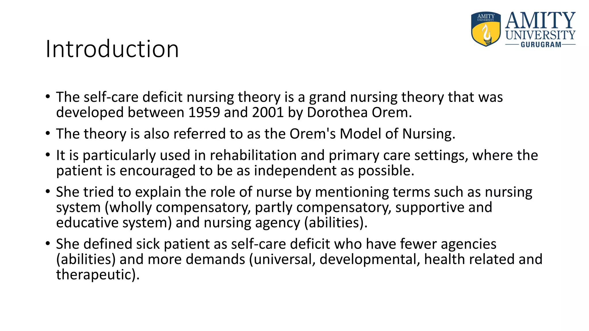 Introduction
• The self-care deficit nursing theory is a grand nursing theory that was
developed between 1959 and 2001 by Dorothea Orem.
• The theory is also referred to as the Orem's Model of Nursing.
• It is particularly used in rehabilitation and primary care settings, where the
patient is encouraged to be as independent as possible.
• She tried to explain the role of nurse by mentioning terms such as nursing
system (wholly compensatory, partly compensatory, supportive and
educative system) and nursing agency (abilities).
• She defined sick patient as self-care deficit who have fewer agencies
(abilities) and more demands (universal, developmental, health related and
therapeutic).
 