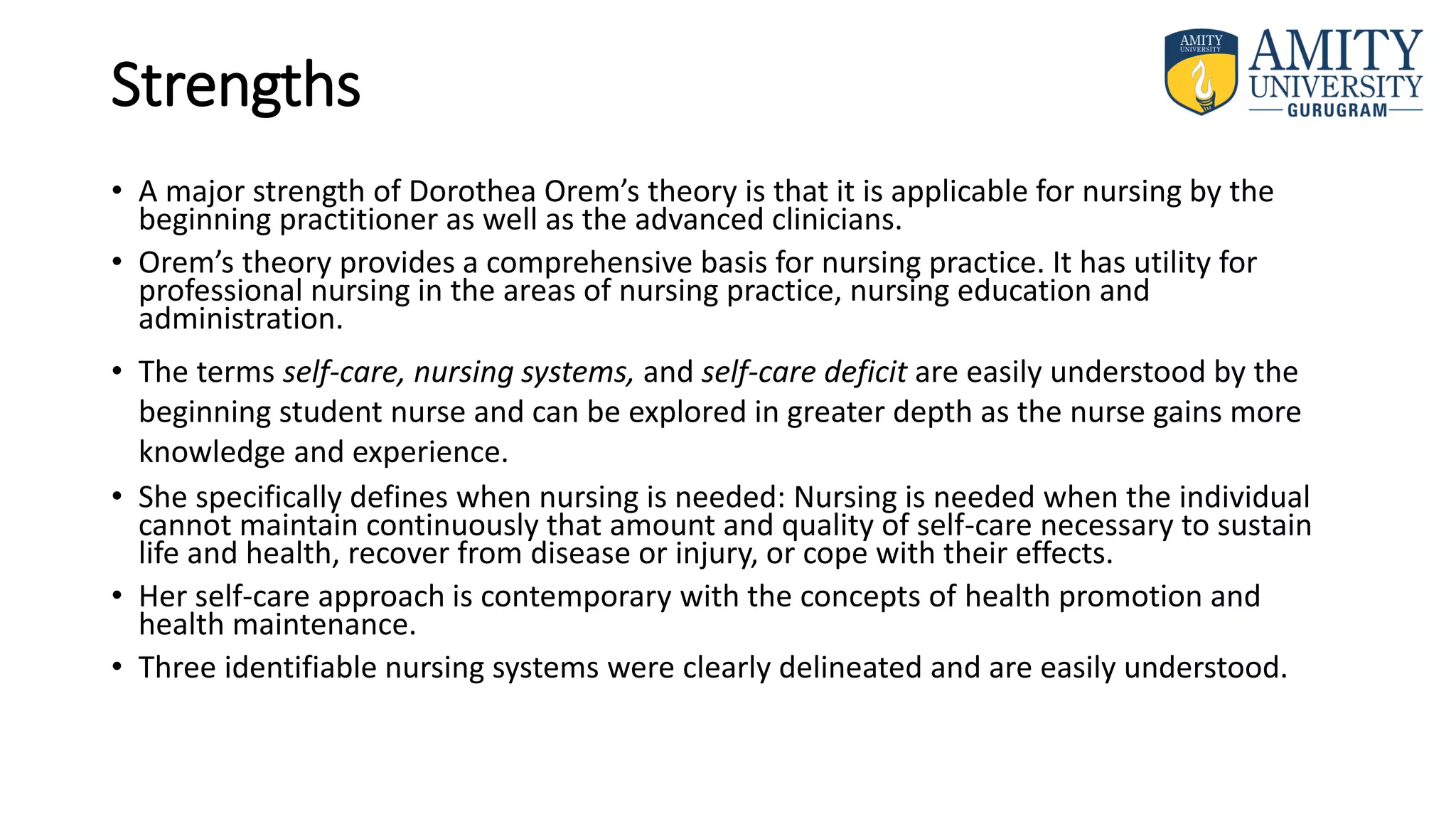 Strengths
• A major strength of Dorothea Orem’s theory is that it is applicable for nursing by the
beginning practitioner as well as the advanced clinicians.
• Orem’s theory provides a comprehensive basis for nursing practice. It has utility for
professional nursing in the areas of nursing practice, nursing education and
administration.
• The terms self-care, nursing systems, and self-care deficit are easily understood by the
beginning student nurse and can be explored in greater depth as the nurse gains more
knowledge and experience.
• She specifically defines when nursing is needed: Nursing is needed when the individual
cannot maintain continuously that amount and quality of self-care necessary to sustain
life and health, recover from disease or injury, or cope with their effects.
• Her self-care approach is contemporary with the concepts of health promotion and
health maintenance.
• Three identifiable nursing systems were clearly delineated and are easily understood.
 