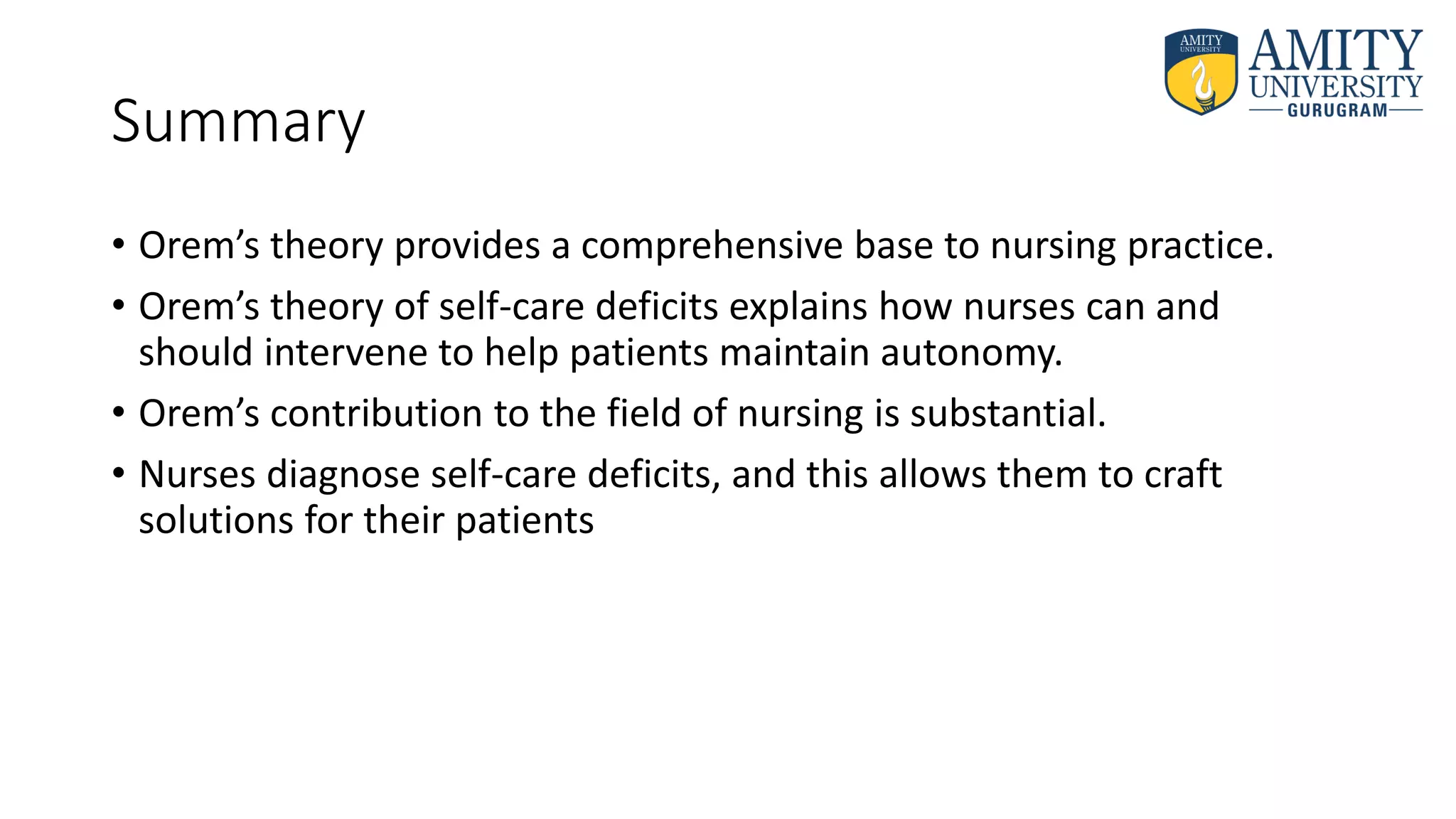 Summary
• Orem’s theory provides a comprehensive base to nursing practice.
• Orem’s theory of self-care deficits explains how nurses can and
should intervene to help patients maintain autonomy.
• Orem’s contribution to the field of nursing is substantial.
• Nurses diagnose self-care deficits, and this allows them to craft
solutions for their patients
 