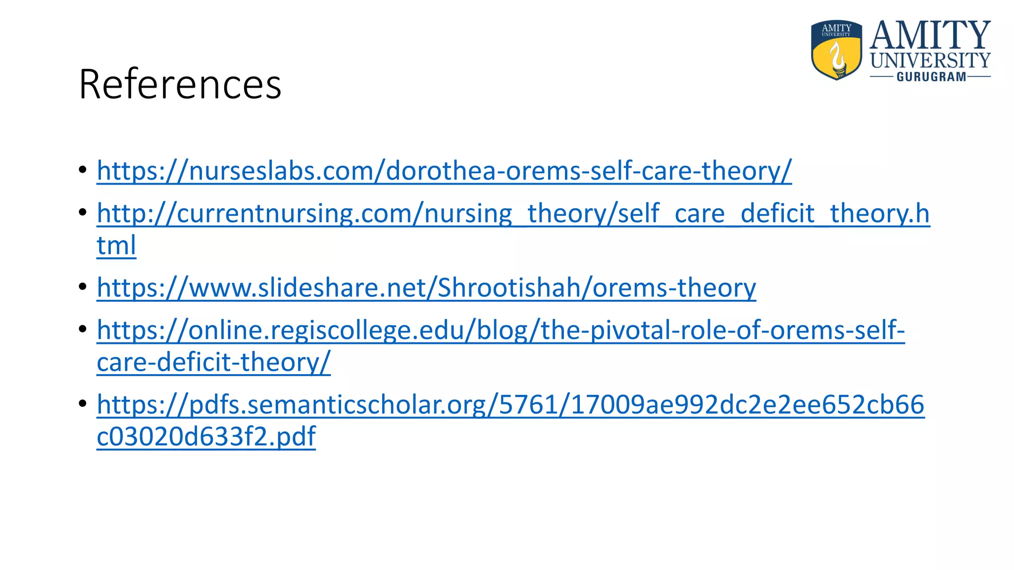 References
• https://nurseslabs.com/dorothea-orems-self-care-theory/
• http://currentnursing.com/nursing_theory/self_care_deficit_theory.h
tml
• https://www.slideshare.net/Shrootishah/orems-theory
• https://online.regiscollege.edu/blog/the-pivotal-role-of-orems-self-
care-deficit-theory/
• https://pdfs.semanticscholar.org/5761/17009ae992dc2e2ee652cb66
c03020d633f2.pdf
 