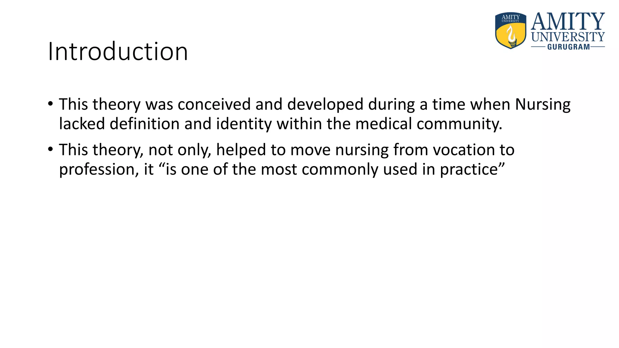 Introduction
• This theory was conceived and developed during a time when Nursing
lacked definition and identity within the medical community.
• This theory, not only, helped to move nursing from vocation to
profession, it “is one of the most commonly used in practice”
 
