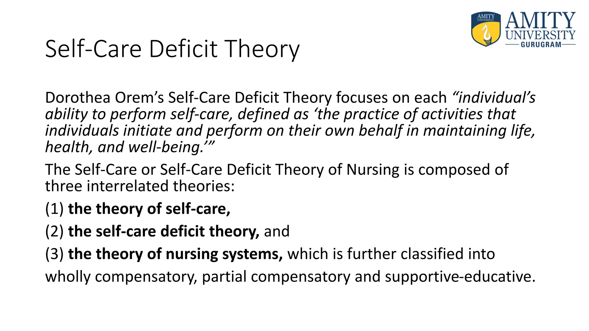 Self-Care Deficit Theory
Dorothea Orem’s Self-Care Deficit Theory focuses on each “individual’s
ability to perform self-care, defined as ‘the practice of activities that
individuals initiate and perform on their own behalf in maintaining life,
health, and well-being.’”
The Self-Care or Self-Care Deficit Theory of Nursing is composed of
three interrelated theories:
(1) the theory of self-care,
(2) the self-care deficit theory, and
(3) the theory of nursing systems, which is further classified into
wholly compensatory, partial compensatory and supportive-educative.
 