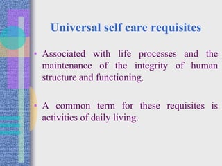 Universal self care requisites
• Associated with life processes and the
maintenance of the integrity of human
structure and functioning.
• A common term for these requisites is
activities of daily living.
 