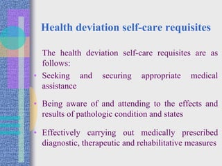Health deviation self-care requisites
The health deviation self-care requisites are as
follows:
• Seeking and securing appropriate medical
assistance
• Being aware of and attending to the effects and
results of pathologic condition and states
• Effectively carrying out medically prescribed
diagnostic, therapeutic and rehabilitative measures
 