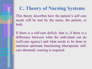 C. Theory of Nursing Systems
• This theory describes how the patient’s self care
needs will be met by the nurse, the patient, or
both.
• If there is a self-care deficit- that is, if there is a
difference between what the individual can do
(self-care agency) and what needs to be done to
maintain optimum functioning (therapeutic self-
care demand)- nursing is required.
 