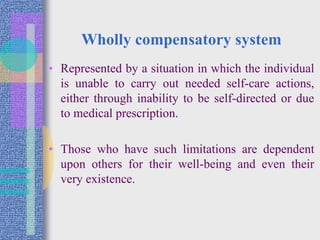 Wholly compensatory system
• Represented by a situation in which the individual
is unable to carry out needed self-care actions,
either through inability to be self-directed or due
to medical prescription.
• Those who have such limitations are dependent
upon others for their well-being and even their
very existence.
 