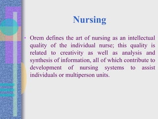Nursing
• Orem defines the art of nursing as an intellectual
quality of the individual nurse; this quality is
related to creativity as well as analysis and
synthesis of information, all of which contribute to
development of nursing systems to assist
individuals or multiperson units.
 