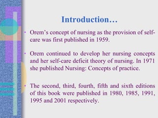 Introduction…
• Orem’s concept of nursing as the provision of self-
care was first published in 1959.
• Orem continued to develop her nursing concepts
and her self-care deficit theory of nursing. In 1971
she published Nursing: Concepts of practice.
• The second, third, fourth, fifth and sixth editions
of this book were published in 1980, 1985, 1991,
1995 and 2001 respectively.
 