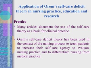 Application of Orem’s self-care deficit
theory in nursing practice, education and
research
Practice
• Many articles document the use of the self-care
theory as a basis for clinical practice.
• Orem’s self-care deficit theory has been used in
the context of the nursing process to teach patients
to increase their self-care agency to evaluate
nursing practice and to differentiate nursing from
medical practice.
 