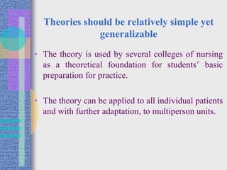 Theories should be relatively simple yet
generalizable
• The theory is used by several colleges of nursing
as a theoretical foundation for students’ basic
preparation for practice.
• The theory can be applied to all individual patients
and with further adaptation, to multiperson units.
 