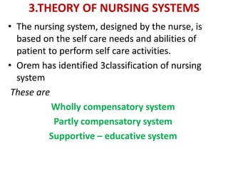 3.THEORY OF NURSING SYSTEMS
• The nursing system, designed by the nurse, is
based on the self care needs and abilities of
patient to perform self care activities.
• Orem has identified 3classification of nursing
system
These are
Wholly compensatory system
Partly compensatory system
Supportive – educative system
 