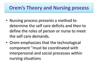 Orem’s Theory and Nursing process
• Nursing process presents a method to
determine the self care deficits and then to
define the roles of person or nurse to meet
the self care demands.
• Orem emphasizes that the technological
component "must be coordinated with
interpersonal and social processes within
nursing situations
 