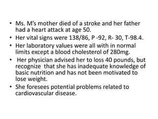 • Ms. M’s mother died of a stroke and her father
had a heart attack at age 50.
• Her vital signs were 138/86, P -92, R- 30, T-98.4.
• Her laboratory values were all with in normal
limits except a blood cholesterol of 280mg.
• Her physician advised her to loss 40 pounds, but
recognize that she has inadequate knowledge of
basic nutrition and has not been motivated to
lose weight.
• She foresees potential problems related to
cardiovascular disease.
 