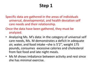 Step 1
Specific data are gathered in the areas of individuals
universal, developmental, and health deviation self
care needs and their relationship.
Once the data have been gathered, they must be
analyzed.
• Analyzing Ms. M’s data: in the category of universal self
care needs, Ms. M demonstrates a deficit in adequate
air, water, and food intake –she is 5’2’’, weight 175
pounds, consumes excessive calories and cholesterol
from fast food and late night meals.
• Ms M shows imbalance between activity and rest since
she has minimal exercise.
 