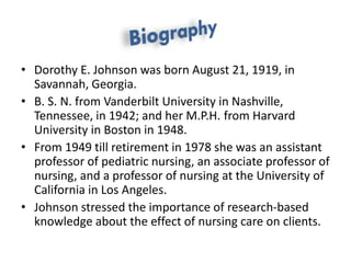 • Dorothy E. Johnson was born August 21, 1919, in
Savannah, Georgia.
• B. S. N. from Vanderbilt University in Nashville,
Tennessee, in 1942; and her M.P.H. from Harvard
University in Boston in 1948.
• From 1949 till retirement in 1978 she was an assistant
professor of pediatric nursing, an associate professor of
nursing, and a professor of nursing at the University of
California in Los Angeles.
• Johnson stressed the importance of research-based
knowledge about the effect of nursing care on clients.
 