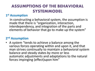 ASSUMPTIONS OF THE BEHAVIORAL
SYSTEMMODEL
1st Assumption
In constructing a behavioral system, the assumption is
made that there is “organization, interaction,
interdependency, and integration of the parts and
elements of behavior that go to make up the system”
2nd Assumption
• A system “tends to achieve a balance among the
various forces operating within and upon it, and that
man strives continually to maintain a behavioral system
balance and steady states by more or less
automatic adjustments and adaptations to the natural
forces impinging (effect)upon him”
 