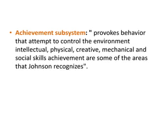 • Achievement subsystem: " provokes behavior
that attempt to control the environment
intellectual, physical, creative, mechanical and
social skills achievement are some of the areas
that Johnson recognizes".
 