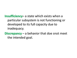 Insufficiency– a state which exists when a
particular subsystem is not functioning or
developed to its full capacity due to
inadequacy.
Discrepancy – a behavior that doe snot meet
the intended goal.
 