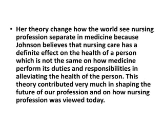 • Her theory change how the world see nursing
profession separate in medicine because
Johnson believes that nursing care has a
definite effect on the health of a person
which is not the same on how medicine
perform its duties and responsibilities in
alleviating the health of the person. This
theory contributed very much in shaping the
future of our profession and on how nursing
profession was viewed today.
 