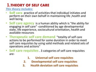 1.THEORY OF SELF CARE
This theory Includes:
• Self care practice of activities that individual initiates and
perform on their own behalf in maintaining life ,health and
well being
• Self care agency is a human ability which is "the ability for
engaging in self care" -conditioned by age developmental
state, life experience, sociocultural orientation, health and
available resources
• Therapeutic self care demand "totality of self care
actions to be performed for some duration in order to meet
self care requisites by using valid methods and related sets of
operations and actions"
• Self care requisites . 3 categories of self care requisites
are-
1. Universal self care requisites
2. Developmental self care requisites
3. Health deviation self care requisites
 