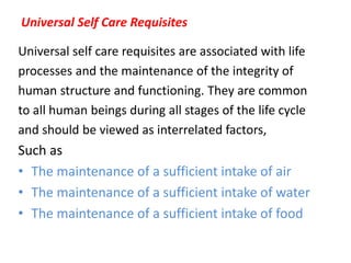 Universal Self Care Requisites
Universal self care requisites are associated with life
processes and the maintenance of the integrity of
human structure and functioning. They are common
to all human beings during all stages of the life cycle
and should be viewed as interrelated factors,
Such as
• The maintenance of a sufficient intake of air
• The maintenance of a sufficient intake of water
• The maintenance of a sufficient intake of food
 