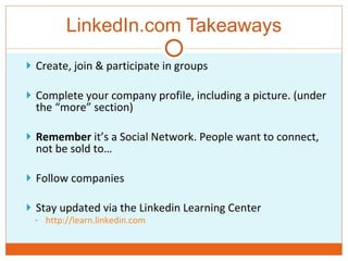 LinkedIn.com Takeaways Create, join & participate in groups Complete your company profile, including a picture. (under the “more” section) Remember  it’s a Social Network. People want to connect, not be sold to… Follow companies  Stay updated via the Linkedin Learning Center http://learn.linkedin.com 