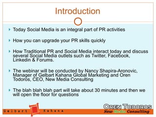 Introduction Today Social Media is an integral part of PR activities How you can upgrade your PR skills quickly  How Traditional PR and Social Media interact today and discuss several Social Media outlets such as Twitter, Facebook, Linkedin & Forums. The webinar will be conducted by Nancy Shapira-Aronovic, Manager of Gelbart Kahana Global Marketing and Oren Todoros, CEO, New Media Consulting The blah blah blah part will take about 30 minutes and then we will open the floor for questions 