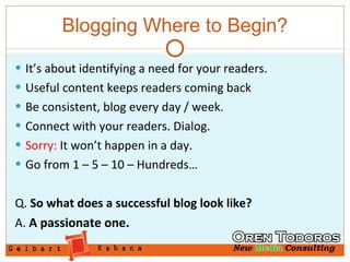 Blogging Where to Begin? It’s about identifying a need for your readers. Useful content keeps readers coming back Be consistent, blog every day / week. Connect with your readers. Dialog. Sorry:  It won’t happen in a day. Go from 1 – 5 – 10 – Hundreds… Q.  So what does a successful blog look like? A.  A passionate one. 