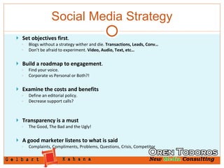 Social Media Strategy Set objectives first . Blogs without a strategy wither and die.  Transactions, Leads, Conv… Don’t be afraid to experiment.  Video, Audio, Text, etc…  Build a roadmap to engagement . Find your voice.  Corporate vs Personal or Both?!  Examine the costs and benefits Define an editorial policy. Decrease support calls? Transparency is a must The Good, The Bad and the Ugly! A good marketer listens to what is said Complaints, Compliments, Problems, Questions, Crisis, Competitor 