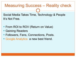 Measuring Success – Reality check Social Media Takes Time, Technology & People It’s Not Free. From ROI to ROV (Return on Value) Gaining Readers Followers, Fans, Connections, Posts. Google Analytics   a new best friend. 