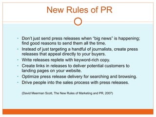 New Rules of PR Don’t just send press releases when “big news” is happening; find good reasons to send them all the time.  Instead of just targeting a handful of journalists, create press releases that appeal directly to your buyers. Write releases replete with keyword-rich copy. Create links in releases to deliver potential customers to landing pages on your website.  Optimize press release delivery for searching and browsing.  Drive people into the sales process with press releases. (David Meerman Scott, The New Rules of Marketing and PR, 2007) 