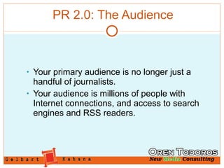 PR 2.0: The Audience Your primary audience is no longer just a handful of journalists.  Your audience is millions of people with Internet connections, and access to search engines and RSS readers. 