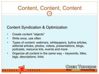 Content, Content, Content Content Syndication & Optimization Create content “objects” Write once, use often Types of content: webinars, whitepapers, byline articles, editorial articles, photos, videos, presentations, blogs, podcasts, resource kits, events and more Organize all content in the same way – keywords, titles, tags, descriptions, links 