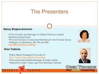 Nancy Shapira-Aronovic The Founder and Manager of Gelbart Kahana’s Global Marketing Department Former Director of Corporate Marketing for the Formula Group Blogger on Marketing, AR, PR and SM :  http://gksmarketing.com/blog . Oren Todoros New Media Strategist & Founder of  Oren Todoros New Media Consulting Previously New Media Manager at modu mobile. Moved to Israel 7 years ago from Montreal, Canada 