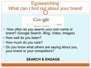 Egosearching What can I find out about your brand How often do you search your own name or brand? (Google Search, Blog, Video, Images) How well do you listen? How much do you care?  Do you know what others are saying about you, your brand or your competitors? SEARCH & ENGAGE 