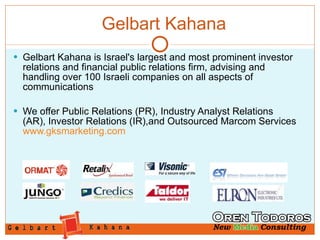 Gelbart Kahana Gelbart Kahana is Israel's largest and most prominent investor relations and financial public relations firm, advising and handling over 100 Israeli companies on all aspects of communications  We offer Public Relations (PR), Industry Analyst Relations (AR), Investor Relations (IR),and Outsourced Marcom Services  www.gksmarketing.com 