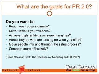 What are the goals for PR 2.0? Do you want to: Reach your buyers directly? Drive traffic to your website? Achieve high rankings on search engines? Attract buyers who are looking for what you offer? Move people into and through the sales process? Compete more effectively? (David Meerman Scott, The New Rules of Marketing and PR, 2007) 