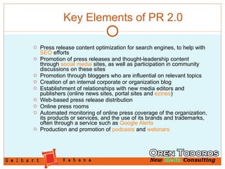 Key Elements of PR 2.0 Press release content optimization for search engines, to help with  SEO  efforts  Promotion of press releases and thought-leadership content through  social media  sites, as well as participation in community discussions on these sites  Promotion through bloggers who are influential on relevant topics  Creation of an internal corporate or organization blog  Establishment of relationships with new media editors and publishers (online news sites, portal sites and  ezines )  Web-based press release distribution  Online press rooms  Automated monitoring of online press coverage of the organization, its products or services, and the use of its brands and trademarks, often through a service such as  Google Alerts   Production and promotion of  podcasts  and  webinars   