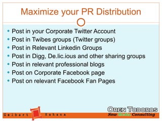 Maximize your PR Distribution Post in your Corporate Twitter Account Post in Twibes groups (Twitter groups) Post in Relevant Linkedin Groups Post in Digg, De.lic.ious and other sharing groups Post in relevant professional blogs Post on Corporate Facebook page Post on relevant Facebook Fan Pages 