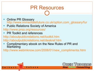 Online PR Glossary  http://www.immediatefuture.co.uk/option,com_glossary/func,display/letter,E/Itemid,125/catid,1/page,1/ Public Relations Society of America http://www.prsa.org/resources/ PR Toolkit and references http://aboutpublicrelations.net/toolkit.htm http://aboutpublicrelations.net/deskref.htm Complimentary ebook on the New Rules of PR and Marketing http://www.webinknow.com/2006/01/new_complimenta.htm l PR Resources 