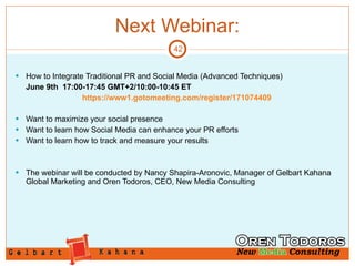 Next Webinar: How to Integrate Traditional PR and Social Media (Advanced Techniques)   June 9th  17:00-17:45 GMT+2/10:00-10:45 ET https://www1.gotomeeting.com/register/171074409 Want to maximize your social presence Want to learn how Social Media can enhance your PR efforts Want to learn how to track and measure your results The webinar will be conducted by Nancy Shapira-Aronovic, Manager of Gelbart Kahana Global Marketing and Oren Todoros, CEO, New Media Consulting 