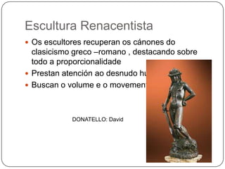 Escultura Renacentista
 Os escultores recuperan os cánones do
clasicismo greco –romano , destacando sobre
todo a proporcionalidade
 Prestan atención ao desnudo humano
 Buscan o volume e o movemento
DONATELLO: David
 