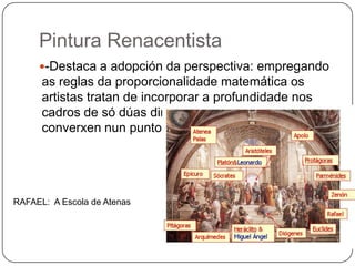 Pintura Renacentista
-Destaca a adopción da perspectiva: empregando
as reglas da proporcionalidade matemática os
artistas tratan de incorporar a profundidade nos
cadros de só dúas dimensións.Trazan liñas que
converxen nun punto)
RAFAEL: A Escola de Atenas
 